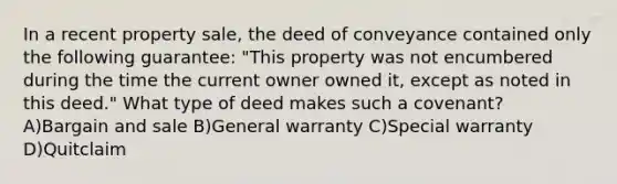 In a recent property sale, the deed of conveyance contained only the following guarantee: "This property was not encumbered during the time the current owner owned it, except as noted in this deed." What type of deed makes such a covenant? A)Bargain and sale B)General warranty C)Special warranty D)Quitclaim