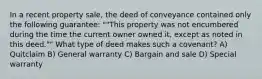 In a recent property sale, the deed of conveyance contained only the following guarantee: ""This property was not encumbered during the time the current owner owned it, except as noted in this deed."" What type of deed makes such a covenant? A) Quitclaim B) General warranty C) Bargain and sale D) Special warranty