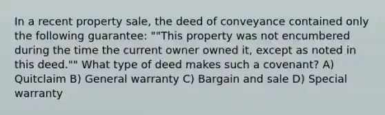 In a recent property sale, the deed of conveyance contained only the following guarantee: ""This property was not encumbered during the time the current owner owned it, except as noted in this deed."" What type of deed makes such a covenant? A) Quitclaim B) General warranty C) Bargain and sale D) Special warranty