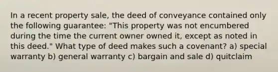 In a recent property sale, the deed of conveyance contained only the following guarantee: "This property was not encumbered during the time the current owner owned it, except as noted in this deed." What type of deed makes such a covenant? a) special warranty b) general warranty c) bargain and sale d) quitclaim