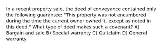 In a recent property sale, the deed of conveyance contained only the following guarantee: "This property was not encumbered during the time the current owner owned it, except as noted in this deed." What type of deed makes such a covenant? A) Bargain and sale B) Special warranty C) Quitclaim D) General warranty