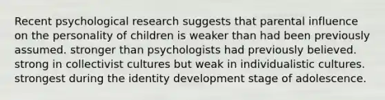 Recent psychological research suggests that parental influence on the personality of children is weaker than had been previously assumed. stronger than psychologists had previously believed. strong in collectivist cultures but weak in individualistic cultures. strongest during the identity development stage of adolescence.