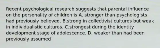 Recent psychological research suggests that parental influence on the personality of children is A. stronger than psychologists had previously believed. B.strong in collectivist cultures but weak in individualistic cultures. C.strongest during the identity development stage of adolescence. D. weaker than had been previously assumed