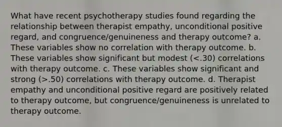 What have recent psychotherapy studies found regarding the relationship between therapist empathy, unconditional positive regard, and congruence/genuineness and therapy outcome? a. These variables show no correlation with therapy outcome. b. These variables show significant but modest ( .50) correlations with therapy outcome. d. Therapist empathy and unconditional positive regard are positively related to therapy outcome, but congruence/genuineness is unrelated to therapy outcome.