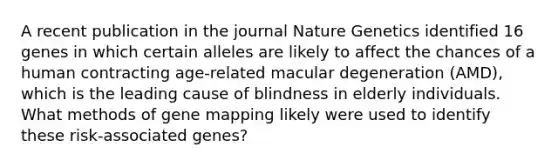 A recent publication in the journal Nature Genetics identified 16 genes in which certain alleles are likely to affect the chances of a human contracting age-related macular degeneration (AMD), which is the leading cause of blindness in elderly individuals. What methods of gene mapping likely were used to identify these risk-associated genes?