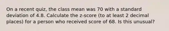 On a recent quiz, the class mean was 70 with a standard deviation of 4.8. Calculate the z-score (to at least 2 decimal places) for a person who received score of 68. Is this unusual?