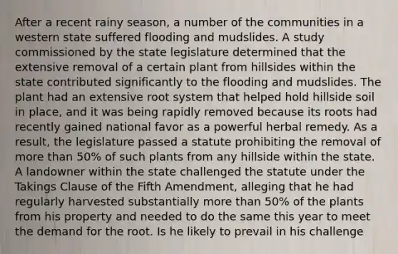 After a recent rainy season, a number of the communities in a western state suffered flooding and mudslides. A study commissioned by the state legislature determined that the extensive removal of a certain plant from hillsides within the state contributed significantly to the flooding and mudslides. The plant had an extensive root system that helped hold hillside soil in place, and it was being rapidly removed because its roots had recently gained national favor as a powerful herbal remedy. As a result, the legislature passed a statute prohibiting the removal of more than 50% of such plants from any hillside within the state. A landowner within the state challenged the statute under the Takings Clause of the Fifth Amendment, alleging that he had regularly harvested substantially more than 50% of the plants from his property and needed to do the same this year to meet the demand for the root. Is he likely to prevail in his challenge