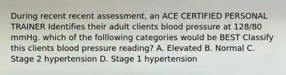 During recent recent assessment, an ACE CERTIFIED PERSONAL TRAINER Identifies their adult clients blood pressure at 128/80 mmHg. which of the folllowing categories would be BEST Classify this clients blood pressure reading? A. Elevated B. Normal C. Stage 2 hypertension D. Stage 1 hypertension