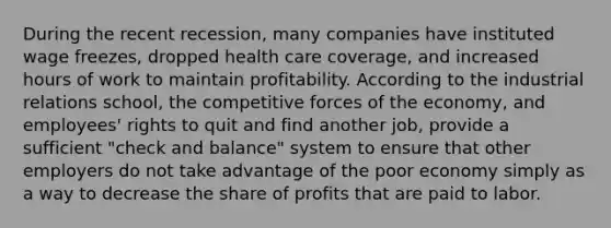 During the recent recession, many companies have instituted wage freezes, dropped health care coverage, and increased hours of work to maintain profitability. According to the industrial relations school, the competitive forces of the economy, and employees' rights to quit and find another job, provide a sufficient "check and balance" system to ensure that other employers do not take advantage of the poor economy simply as a way to decrease the share of profits that are paid to labor.