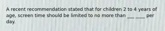 A recent recommendation stated that for children 2 to 4 years of age, screen time should be limited to no more than ___ ____ per day.