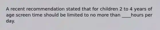 A recent recommendation stated that for children 2 to 4 years of age screen time should be limited to no more than ____hours per day.