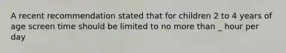 A recent recommendation stated that for children 2 to 4 years of age screen time should be limited to no more than _ hour per day