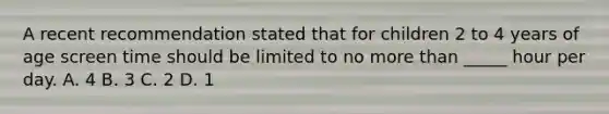 A recent recommendation stated that for children 2 to 4 years of age screen time should be limited to no more than _____ hour per day. A. 4 B. 3 C. 2 D. 1