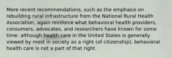 More recent recommendations, such as the emphasis on rebuilding rural infrastructure from the National Rural Health Association, again reinforce what behavioral health providers, consumers, advocates, and researchers have known for some time: although health care in the United States is generally viewed by most in society as a right (of citizenship), behavioral health care is not a part of that right.