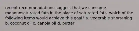 recent recommendations suggest that we consume monounsaturated fats in the place of saturated fats. which of the following items would achieve this goal? a. vegetable shortening b. coconut oil c. canola oil d. butter