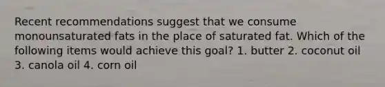 Recent recommendations suggest that we consume monounsaturated fats in the place of saturated fat. Which of the following items would achieve this goal? 1. butter 2. coconut oil 3. canola oil 4. corn oil