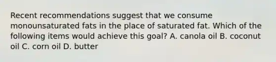 Recent recommendations suggest that we consume monounsaturated fats in the place of saturated fat. Which of the following items would achieve this goal? A. canola oil B. coconut oil C. corn oil D. butter
