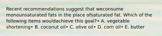 Recent recommendations suggest that weconsume monounsaturated fats in the place ofsaturated fat. Which of the following items wouldachieve this goal?• A. vegetable shortening• B. coconut oil• C. olive oil• D. corn oil• E. butter