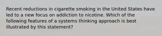 Recent reductions in cigarette smoking in the United States have led to a new focus on addiction to nicotine. Which of the following features of a systems thinking approach is best illustrated by this statement?