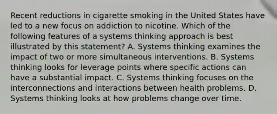 Recent reductions in cigarette smoking in the United States have led to a new focus on addiction to nicotine. Which of the following features of a systems thinking approach is best illustrated by this statement? A. Systems thinking examines the impact of two or more simultaneous interventions. B. Systems thinking looks for leverage points where specific actions can have a substantial impact. C. Systems thinking focuses on the interconnections and interactions between health problems. D. Systems thinking looks at how problems change over time.