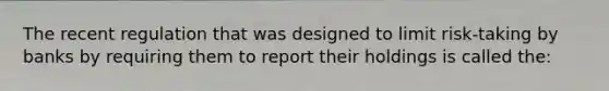 The recent regulation that was designed to limit risk-taking by banks by requiring them to report their holdings is called the: