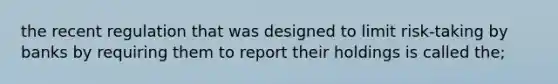 the recent regulation that was designed to limit risk-taking by banks by requiring them to report their holdings is called the;