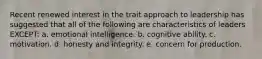 Recent renewed interest in the trait approach to leadership has suggested that all of the following are characteristics of leaders EXCEPT: a. emotional intelligence. b. cognitive ability. c. motivation. d. honesty and integrity. e. concern for production.