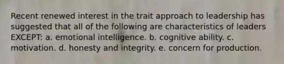 Recent renewed interest in the trait approach to leadership has suggested that all of the following are characteristics of leaders EXCEPT: a. <a href='https://www.questionai.com/knowledge/k9hmgj4THn-emotional-intelligence' class='anchor-knowledge'>emotional intelligence</a>. b. cognitive ability. c. motivation. d. honesty and integrity. e. concern for production.