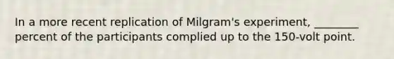 In a more recent replication of Milgram's experiment, ________ percent of the participants complied up to the 150-volt point.