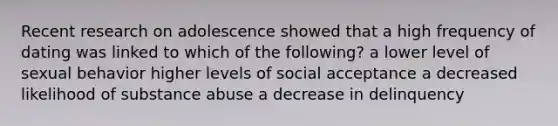 Recent research on adolescence showed that a high frequency of dating was linked to which of the following? a lower level of sexual behavior higher levels of social acceptance a decreased likelihood of substance abuse a decrease in delinquency