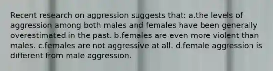 Recent research on aggression suggests that: a.the levels of aggression among both males and females have been generally overestimated in the past. b.females are even more violent than males. c.females are not aggressive at all. d.female aggression is different from male aggression.