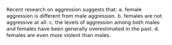 Recent research on aggression suggests that: a. female aggression is different from male aggression. b. females are not aggressive at all. c. the levels of aggression among both males and females have been generally overestimated in the past. d. females are even more violent than males.