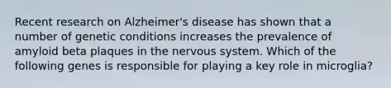 Recent research on Alzheimer's disease has shown that a number of genetic conditions increases the prevalence of amyloid beta plaques in the nervous system. Which of the following genes is responsible for playing a key role in microglia?