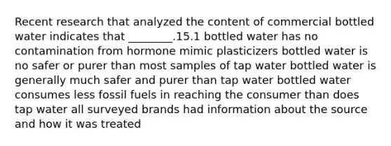 Recent research that analyzed the content of commercial bottled water indicates that ________.15.1 bottled water has no contamination from hormone mimic plasticizers bottled water is no safer or purer than most samples of tap water bottled water is generally much safer and purer than tap water bottled water consumes less fossil fuels in reaching the consumer than does tap water all surveyed brands had information about the source and how it was treated