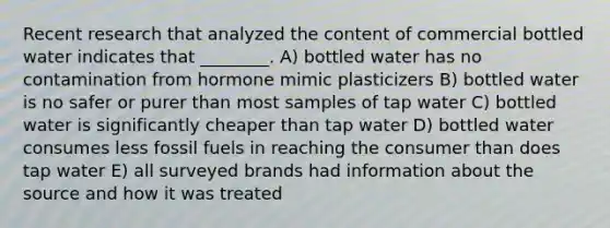 Recent research that analyzed the content of commercial bottled water indicates that ________. A) bottled water has no contamination from hormone mimic plasticizers B) bottled water is no safer or purer than most samples of tap water C) bottled water is significantly cheaper than tap water D) bottled water consumes less fossil fuels in reaching the consumer than does tap water E) all surveyed brands had information about the source and how it was treated