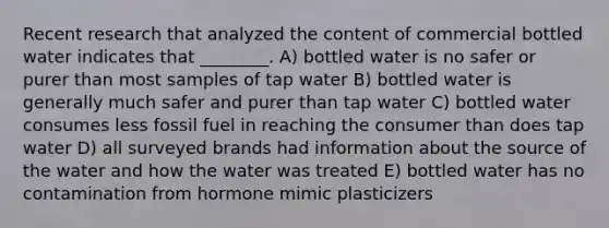 Recent research that analyzed the content of commercial bottled water indicates that ________. A) bottled water is no safer or purer than most samples of tap water B) bottled water is generally much safer and purer than tap water C) bottled water consumes less fossil fuel in reaching the consumer than does tap water D) all surveyed brands had information about the source of the water and how the water was treated E) bottled water has no contamination from hormone mimic plasticizers