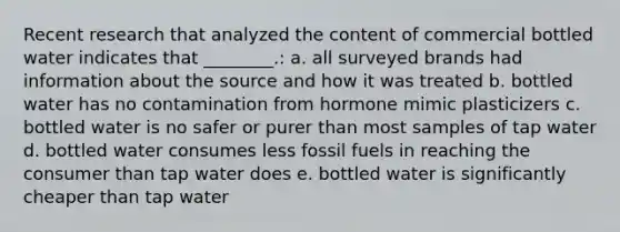 Recent research that analyzed the content of commercial bottled water indicates that ________.: a. all surveyed brands had information about the source and how it was treated b. bottled water has no contamination from hormone mimic plasticizers c. bottled water is no safer or purer than most samples of tap water d. bottled water consumes less fossil fuels in reaching the consumer than tap water does e. bottled water is significantly cheaper than tap water