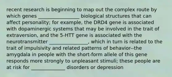 recent research is beginning to map out the complex route by which genes _________________ biological structures that can affect personality; for example, the DRD4 gene is associated with dopaminergic systems that may be involved in the trait of extraversion, and the 5-HTT gene is associated with the neurotransmitter ________________, which in turn is related to the trait of impulsivity and related patterns of behavior--the amygdala in people with the short-form allele of this gene responds more strongly to unpleasant stimuli; these people are at risk for ______________ disorders or depression