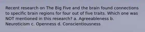 Recent research on The Big Five and the brain found connections to specific brain regions for four out of five traits. Which one was NOT mentioned in this research? a. Agreeableness b. Neuroticism c. Openness d. Conscientiousness