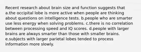 Recent research about brain size and function suggests that a.the occipital lobe is more active when people are thinking about questions on intelligence tests. b.people who are smarter use less energy when solving problems. c.there is no correlation between processing speed and IQ scores. d.people with larger brains are always smarter than those with smaller brains. e.subjects with larger parietal lobes tended to process information more slowly.