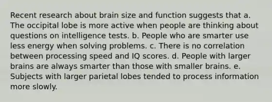 Recent research about brain size and function suggests that a. The occipital lobe is more active when people are thinking about questions on intelligence tests. b. People who are smarter use less energy when solving problems. c. There is no correlation between processing speed and IQ scores. d. People with larger brains are always smarter than those with smaller brains. e. Subjects with larger parietal lobes tended to process information more slowly.