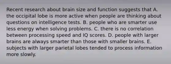 Recent research about brain size and function suggests that A. the occipital lobe is more active when people are thinking about questions on intelligence tests. B. people who are smarter use less energy when solving problems. C. there is no correlation between processing speed and IQ scores. D. people with larger brains are always smarter than those with smaller brains. E. subjects with larger parietal lobes tended to process information more slowly.