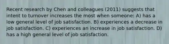 Recent research by Chen and colleagues (2011) suggests that intent to turnover increases the most when someone: A) has a low general level of <a href='https://www.questionai.com/knowledge/keT3al2X9a-job-satisfaction' class='anchor-knowledge'>job satisfaction</a>. B) experiences a decrease in job satisfaction. C) experiences an increase in job satisfaction. D) has a high general level of job satisfaction.