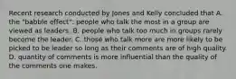 Recent research conducted by Jones and Kelly concluded that A. the "babble effect": people who talk the most in a group are viewed as leaders. B. people who talk too much in groups rarely become the leader. C. those who talk more are more likely to be picked to be leader so long as their comments are of high quality. D. quantity of comments is more influential than the quality of the comments one makes.