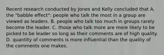 Recent research conducted by Jones and Kelly concluded that A. the "babble effect": people who talk the most in a group are viewed as leaders. B. people who talk too much in groups rarely become the leader. C. those who talk more are more likely to be picked to be leader so long as their comments are of high quality. D. quantity of comments is more influential than the quality of the comments one makes.