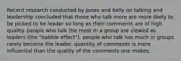 Recent research conducted by Jones and Kelly on talking and leadership concluded that those who talk more are more likely to be picked to be leader so long as their comments are of high quality. people who talk the most in a group are viewed as leaders (the "babble effect"). people who talk too much in groups rarely become the leader. quantity of comments is more influential than the quality of the comments one makes.