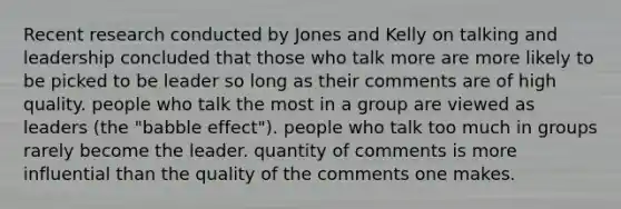 Recent research conducted by Jones and Kelly on talking and leadership concluded that those who talk more are more likely to be picked to be leader so long as their comments are of high quality. people who talk the most in a group are viewed as leaders (the "babble effect"). people who talk too much in groups rarely become the leader. quantity of comments is more influential than the quality of the comments one makes.