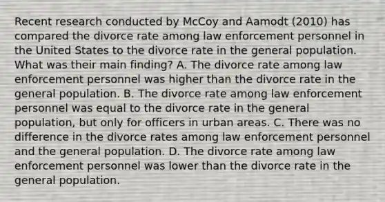 Recent research conducted by McCoy and Aamodt (2010) has compared the divorce rate among law enforcement personnel in the United States to the divorce rate in the general population. What was their main finding? A. The divorce rate among law enforcement personnel was higher than the divorce rate in the general population. B. The divorce rate among law enforcement personnel was equal to the divorce rate in the general population, but only for officers in urban areas. C. There was no difference in the divorce rates among law enforcement personnel and the general population. D. The divorce rate among law enforcement personnel was lower than the divorce rate in the general population.