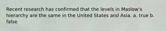 Recent research has confirmed that the levels in Maslow's hierarchy are the same in the United States and Asia. a. true b. false