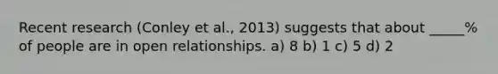 Recent research (Conley et al., 2013) suggests that about _____% of people are in open relationships. a) 8 b) 1 c) 5 d) 2